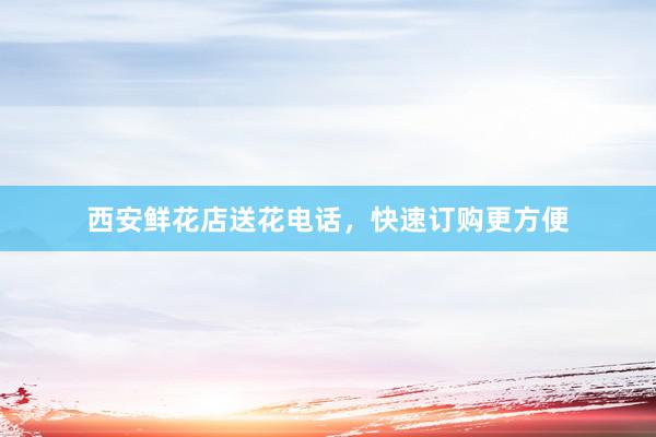 西安鲜花店送花电话,快速订购更方便